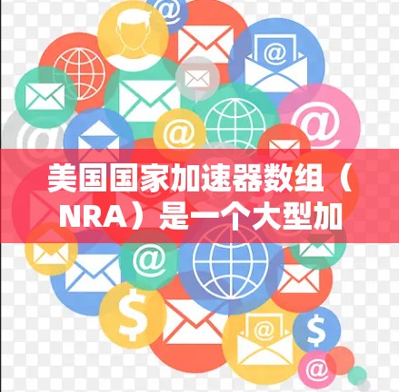 美国国家加速器数组（NRA）是一个大型加速器项目，由多个美国国家实验室联合设立，旨在支持高能物理和核科学领域的研究和实验。以下是关于NRA的详细介绍