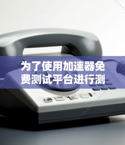 为了使用加速器免费测试平台进行测试,建议遵循以下步骤和注意事项